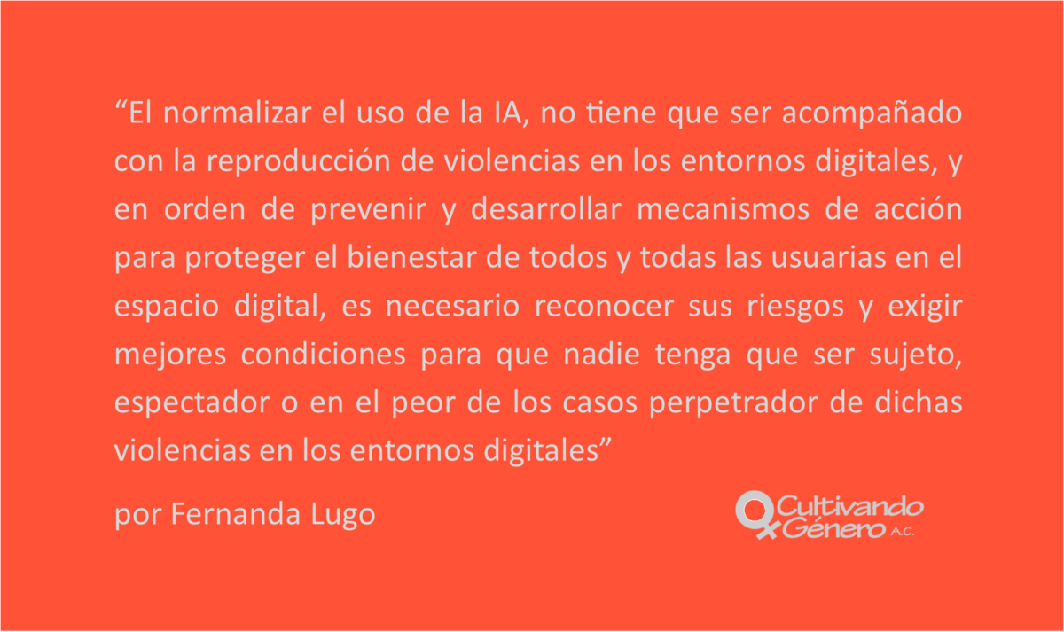El normalizar el uso de la IA, no tiene que ser acompañado con la reproducción de violencias en los entornos digitales, y en orden de prevenir y desarrollar mecanismos de acción para proteger el bienestar de todos y todas las usuarias en el espacio digital, es necesario reconocer sus riesgos y exigir mejores condiciones para que nadie tenga que ser sujeto, espectador o en el peor de los casos perpetrador de dichas violencias en los entornos digitales.