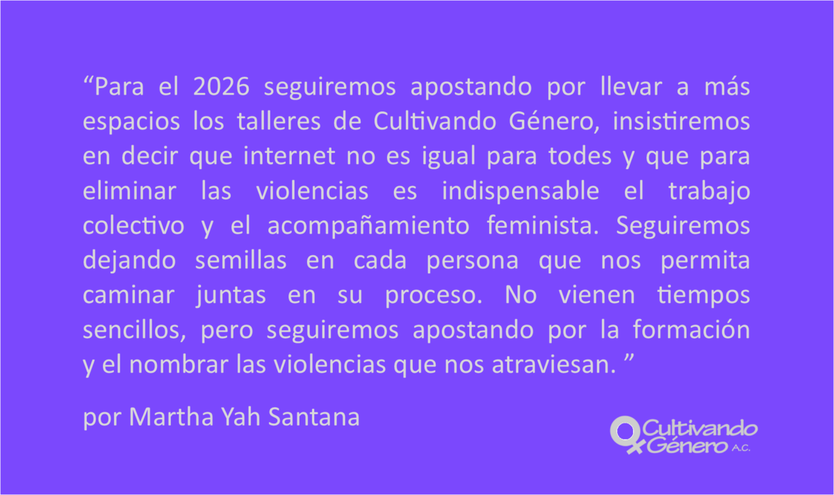 Para el 2026 seguiremos apostando por llevar a más espacios los talleres de Cultivando Género, insistiremos en decir que internet no es igual para todes y que para eliminar las violencias es indispensable el trabajo colectivo y el acompañamiento feminista. Seguiremos dejando semillas en cada persona que nos permita caminar juntas en su proceso. No vienen tiempos sencillos, pero seguiremos apostando por la formación y el nombrar las violencias que nos atraviesan.