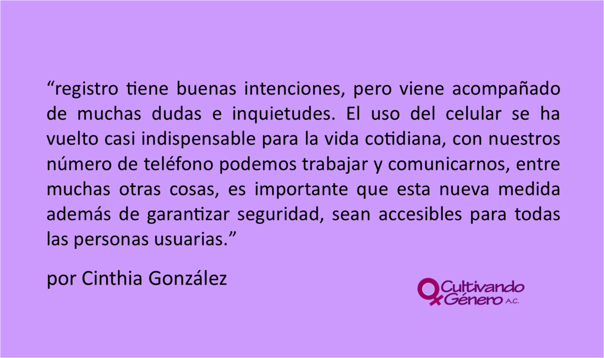 registro tiene buenas intenciones, pero viene acompañado de muchas dudas e inquietudes. El uso del celular se ha vuelto casi indispensable para la vida cotidiana, con nuestros número de teléfono podemos trabajar y comunicarnos, entre muchas otras cosas, es importante que esta nueva medida además de garantizar seguridad, sean accesibles para todas las personas usuarias.