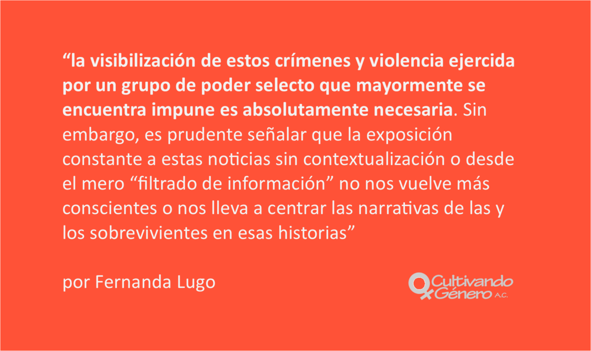 la visibilización de estos crímenes y violencia ejercida por un grupo de poder selecto que mayormente se encuentra impune es absolutamente necesaria. Sin embargo, es prudente señalar que la exposición constante a estas noticias sin contextualización o desde el mero “filtrado de información” no nos vuelve más conscientes o nos lleva a centrar las narrativas de las y los sobrevivientes en esas historias;
