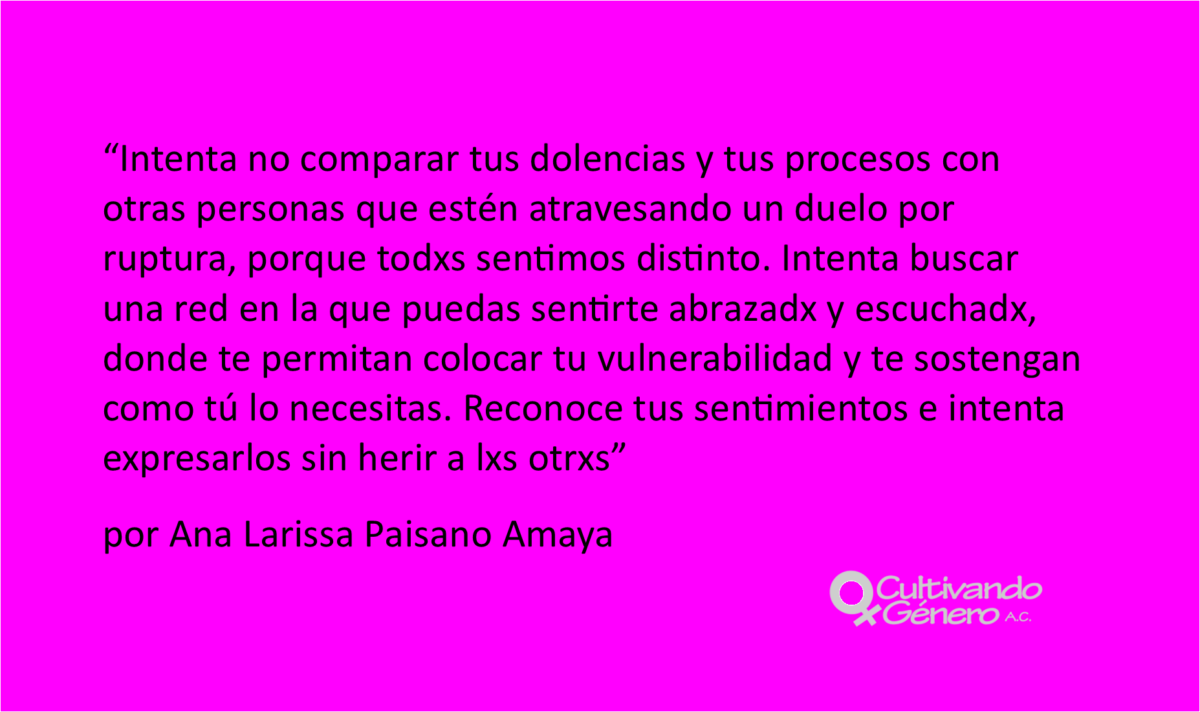 Intenta no comparar tus dolencias y tus procesos con otras personas que estén atravesando un duelo por ruptura, porque todxs sentimos distinto. Intenta buscar una red en la que puedas sentirte abrazadx y escuchadx, donde te permitan colocar tu vulnerabilidad y te sostengan como tú lo necesitas. Reconoce tus sentimientos e intenta expresarlos sin herir a lxs otrxs.