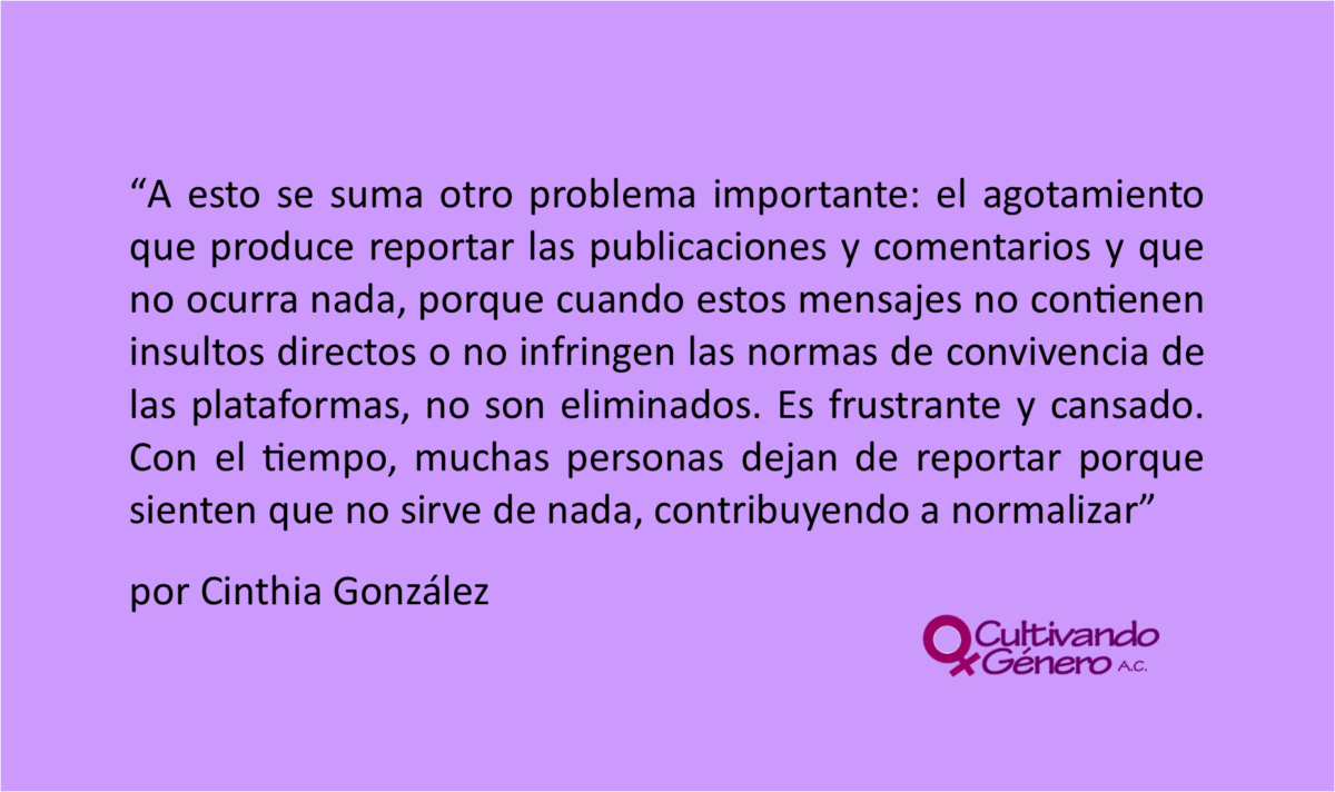 A esto se suma otro problema importante: el agotamiento que produce reportar las publicaciones y comentarios y que no ocurra nada, porque cuando estos mensajes no contienen insultos directos o no infringen las normas de convivencia de las plataformas, no son eliminados. Es frustrante y cansado. Con el tiempo, muchas personas dejan de reportar porque sienten que no sirve de nada, contribuyendo a normalizar.