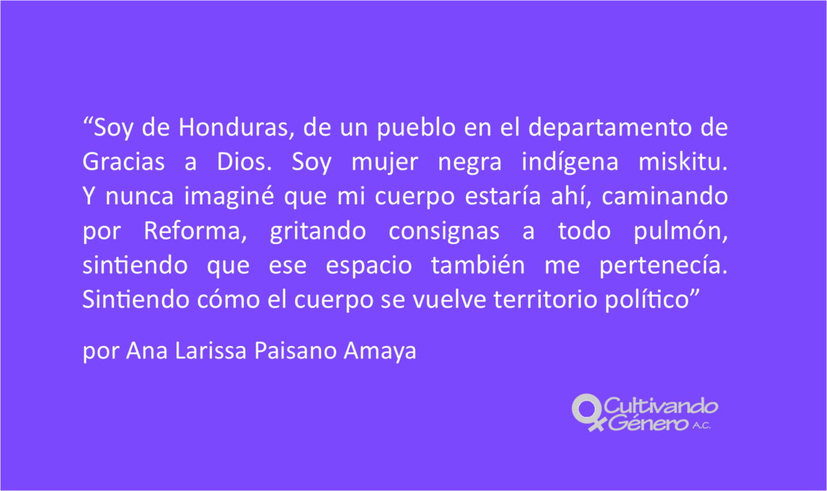 Soy de Honduras, de un pueblo en el departamento de Gracias a Dios. Soy mujer negra indígena miskitu. Y nunca imaginé que mi cuerpo estaría ahí, caminando por Reforma, gritando consignas a todo pulmón, sintiendo que ese espacio también me pertenecía. Sintiendo cómo el cuerpo se vuelve territorio político.