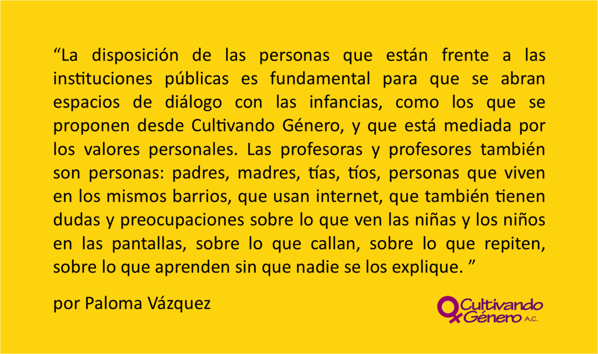 La disposición de las personas que están frente a las instituciones públicas es fundamental para que se abran espacios de diálogo con las infancias, como los que se proponen desde Cultivando Género, y que está mediada por los valores personales. Las profesoras y profesores también son personas: padres, madres, tías, tíos, personas que viven en los mismos barrios, que usan internet, que también tienen dudas y preocupaciones sobre lo que ven las niñas y los niños en las pantallas, sobre lo que callan, sobre lo que repiten, sobre lo que aprenden sin que nadie se los explique.