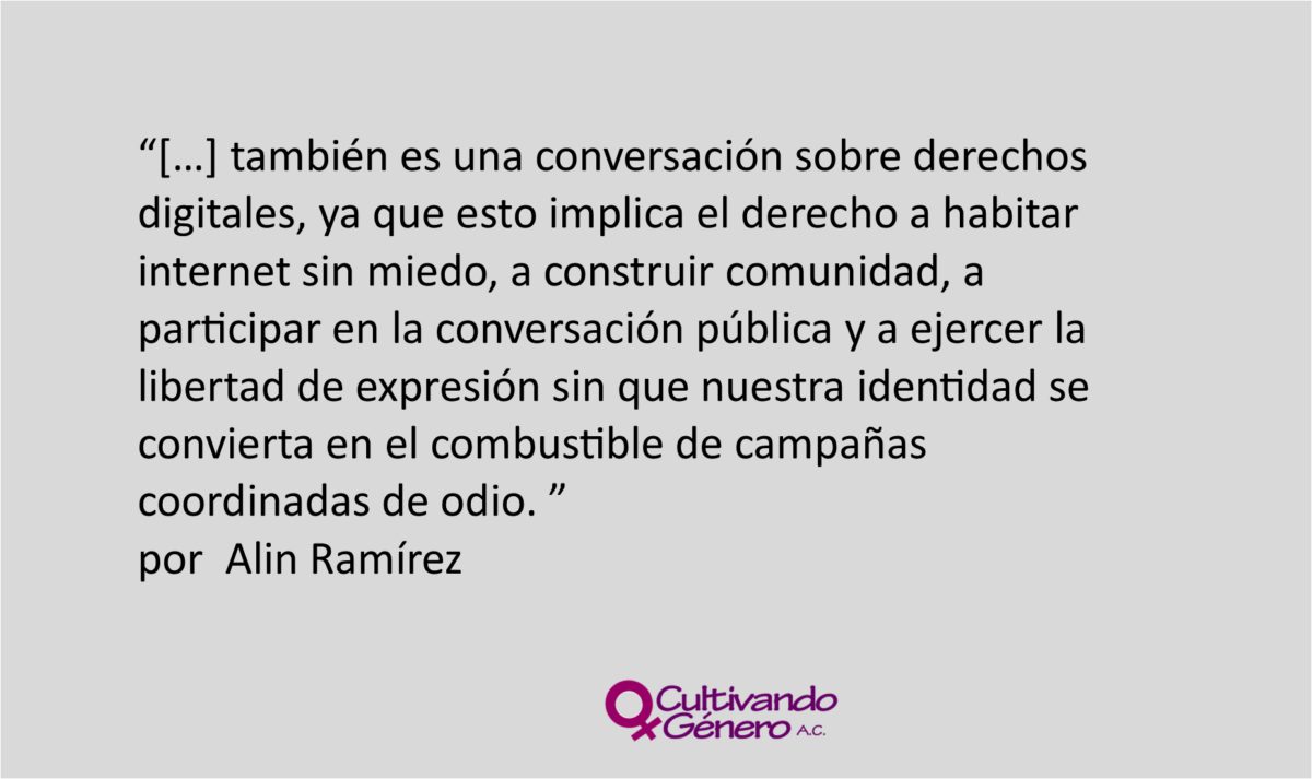 también es una conversación sobre derechos digitales, ya que esto implica el derecho a habitar internet sin miedo, a construir comunidad, a participar en la conversación pública y a ejercer la libertad de expresión sin que nuestra identidad se convierta en el combustible de campañas coordinadas de odio.