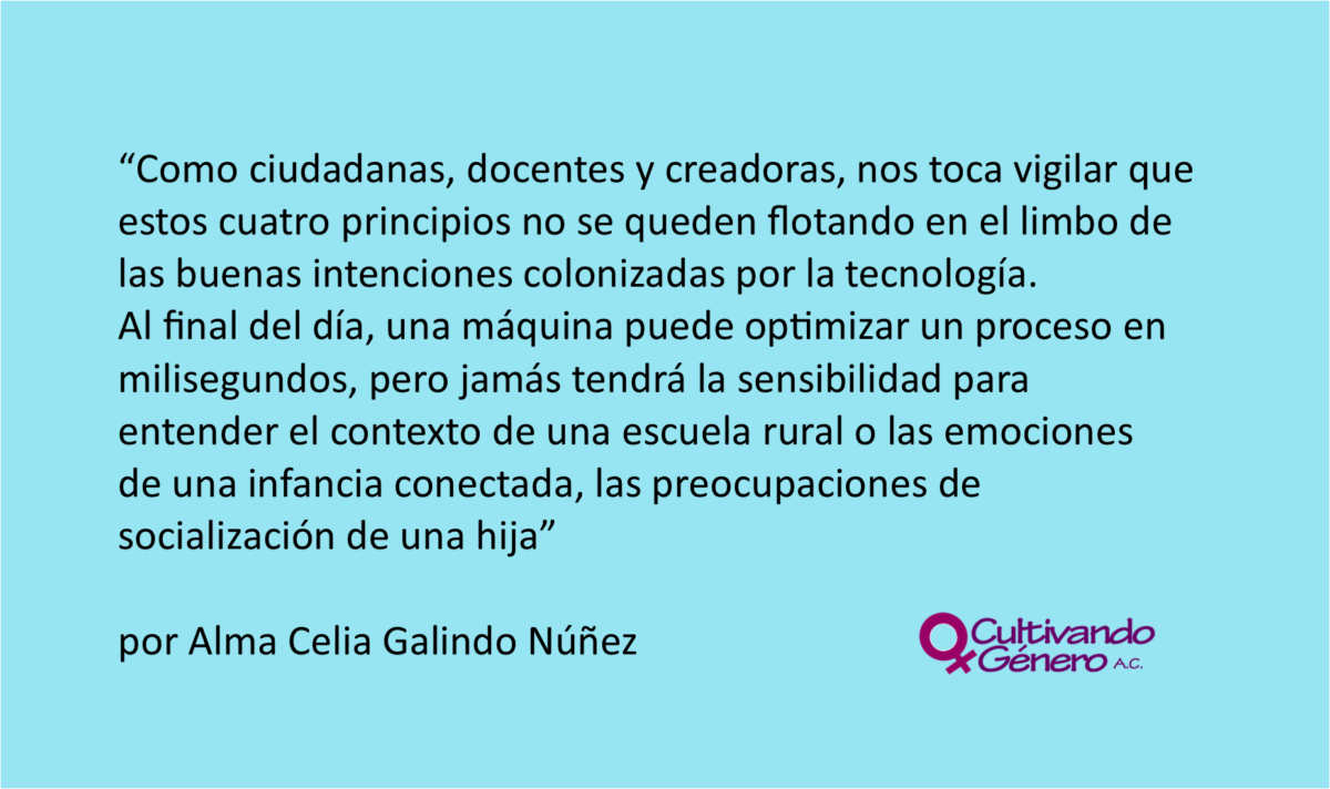 Como ciudadanas, docentes y creadoras, nos toca vigilar que estos cuatro principios no se queden flotando en el limbo de las buenas intenciones colonizadas por la tecnología. Al final del día, una máquina puede optimizar un proceso en milisegundos, pero jamás tendrá la sensibilidad para entender el contexto de una escuela rural o las emociones de una infancia conectada, las preocupaciones de socialización de una hija.