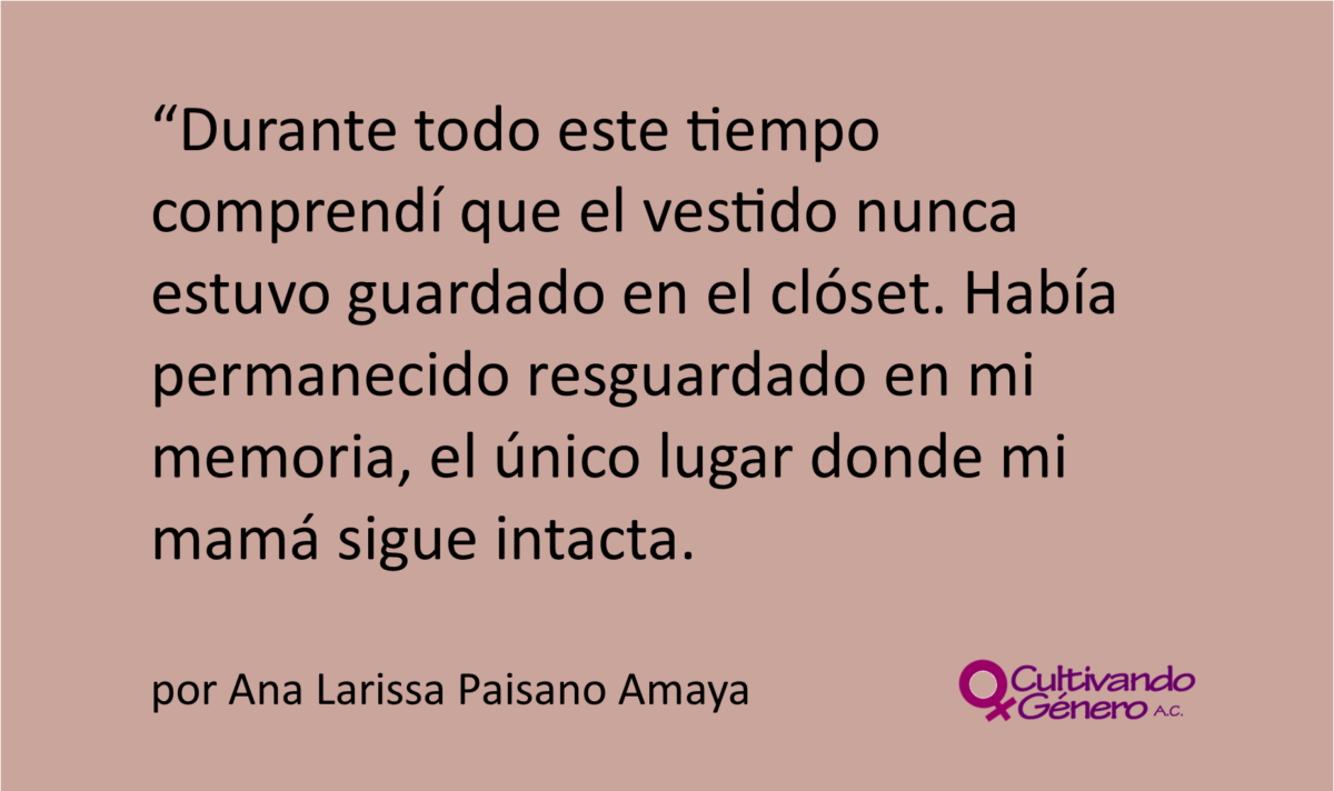 Durante todo este tiempo comprendí que el vestido nunca estuvo guardado en el clóset. Había permanecido resguardado en mi memoria, el único lugar donde mi mamá sigue intacta.