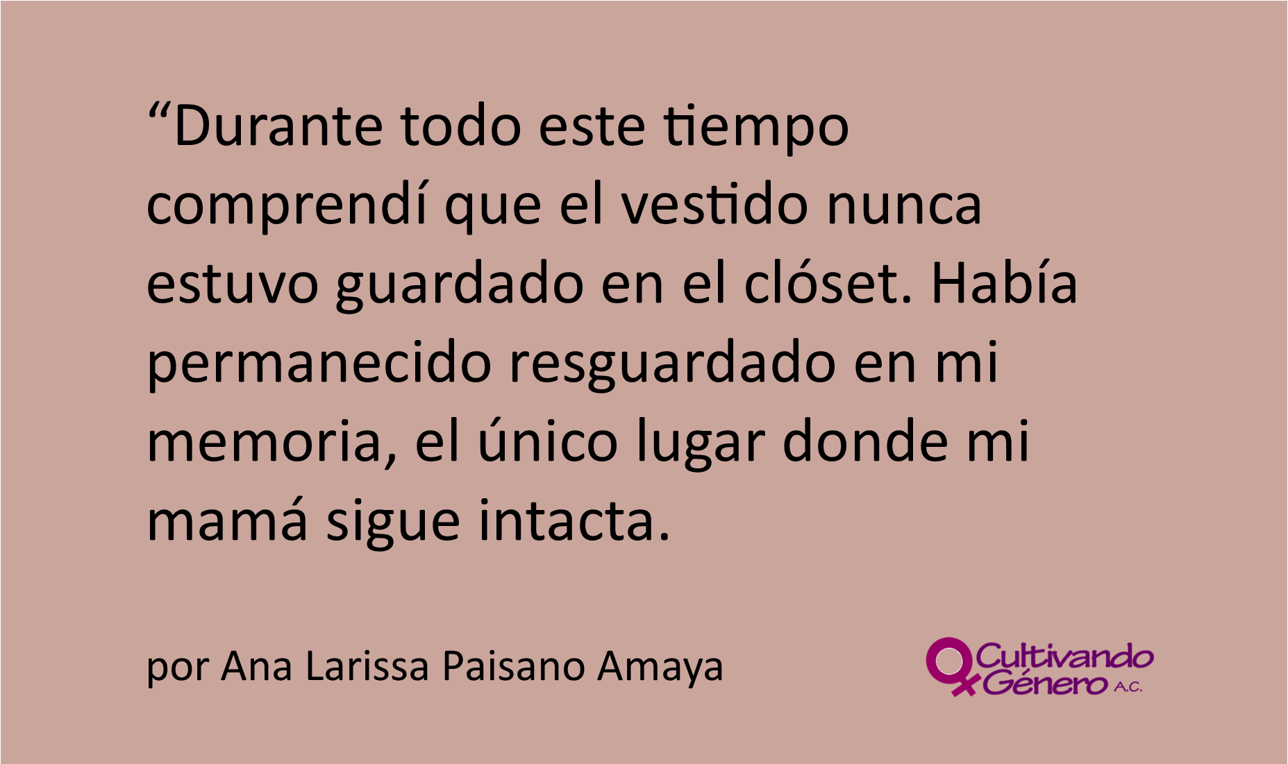 Durante todo este tiempo comprendí que el vestido nunca estuvo guardado en el clóset. Había permanecido resguardado en mi memoria, el único lugar donde mi mamá sigue intacta.